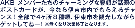 AKBメンバーたちのチャーミングな寝顔が話題のポストカードが、今なら伊東市内でもらえるチャンス！全部で４ヶ所8種類、伊東市を観光しながらゲットしてねー！※無くなり次第終了となります。