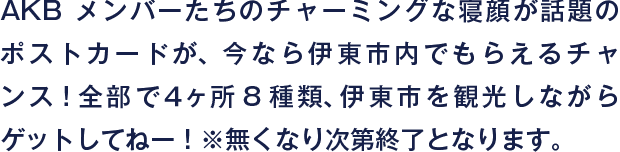 AKBメンバーたちのチャーミングな寝顔が話題のポストカードが、今なら伊東市内でもらえるチャンス！全部で４ヶ所8種類、伊東市を観光しながらゲットしてねー！※無くなり次第終了となります。