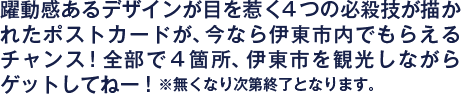 躍動感あるデザインが目を惹く４つの必殺技が描かれたポストカードが、今なら伊東市内でもらえるチャンス！全部で４箇所、伊東市を観光しながらゲットしてねー！※無くなり次第終了となります。