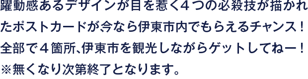 躍動感あるデザインが目を惹く４つの必殺技が描かれたポストカードが、今なら伊東市内でもらえるチャンス！全部で４箇所、伊東市を観光しながらゲットしてねー！※無くなり次第終了となります。