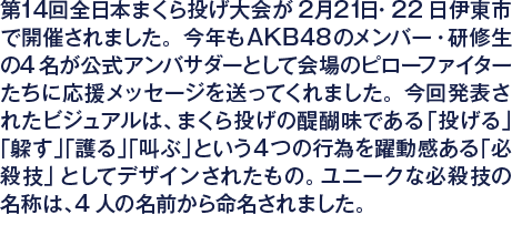 第14回全日本まくら投げ大会が2月21日・22日伊東市で開催されました。今年もAKB48のメンバー・研修生の4名が公式アンバサダーとして会場のピローファイターたちに応援メッセージを送ってくれました。今回発表されたビジュアルは、まくら投げの醍醐味である「投げる」「躱す」「護る」「叫ぶ」という4つの行為を躍動感ある「必殺技」としてデザインされたもの。ユニークな必殺技の名称は、4人の名前から命名されました。