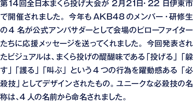 第14回全日本まくら投げ大会が2月21日・22日伊東市で開催されました。今年もAKB48のメンバー・研修生の4名が公式アンバサダーとして会場のピローファイターたちに応援メッセージを送ってくれました。今回発表されたビジュアルは、まくら投げの醍醐味である「投げる」「躱す」「護る」「叫ぶ」という4つの行為を躍動感ある「必殺技」としてデザインされたもの。ユニークな必殺技の名称は、4人の名前から命名されました。
                  