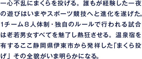 一心不乱にまくらを投げる。誰もが経験した一夜の遊びはいまやスポーツ競技へと進化を遂げた。１チーム８人体制・独自のルールで行われる試合は老若男女すべてを魅了し熱狂させる。温泉宿を有するここ静岡県伊東市から発祥した「まくら投げ」その全貌がいま明らかになる。