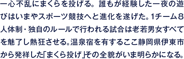 一心不乱にまくらを投げる。誰もが経験した一夜の遊びはいまやスポーツ競技へと進化を遂げた。１チーム８人体制・独自のルールで行われる試合は老若男女すべてを魅了し熱狂させる。温泉宿を有するここ静岡県伊東市から発祥した「まくら投げ」その全貌がいま明らかになる。
