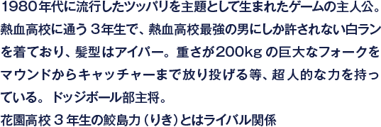 1980年代に流行したツッパリを主題として生まれたゲームの主人公。熱血高校に通う3年生で、熱血高校最強の男にしか許されない白ランを着ており、髪型はアイパー。重さが200kgの巨大なフォークをマウンドからキャッチャーまで放り投げる等、超人的な力を持っている。ドッジボール部主将。花園高校3年生の鮫島力（りき）とはライバル関係