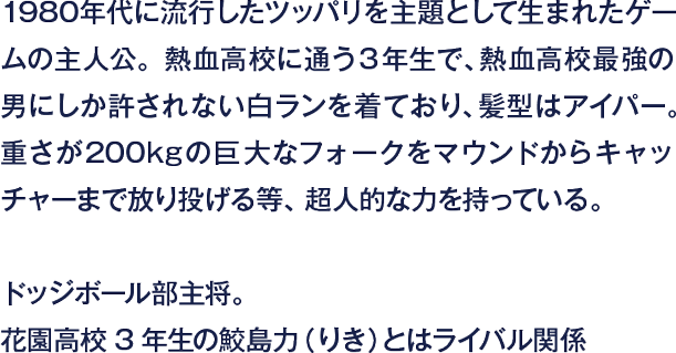 1980年代に流行したツッパリを主題として生まれたゲームの主人公。熱血高校に通う3年生で、熱血高校最強の男にしか許されない白ランを着ており、髪型はアイパー。重さが200kgの巨大なフォークをマウンドからキャッチャーまで放り投げる等、超人的な力を持っている。ドッジボール部主将。花園高校3年生の鮫島力（りき）とはライバル関係
