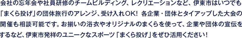会社の忘年会や社員研修のチームビルディング、レクリエーションなど、伊東市はいつでも
「まくら投げ」の団体旅行のアレンジ、受け入れOK！各企業・団体とタイアップした大会の
開催も相談可能です。お揃いの浴衣やオリジナルのまくらを使って、企業や団体の宣伝を
するなど、伊東市発祥のユニークなスポーツ「まくら投げ」をぜひ活用ください！