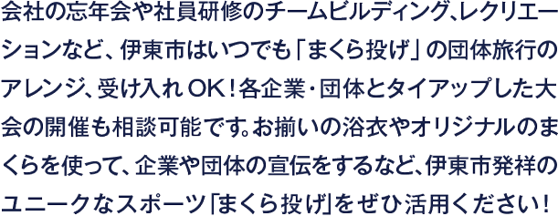 会社の忘年会や社員研修のチームビルディング、レクリエーションなど、伊東市はいつでも「まくら投げ」の団体旅行のアレンジ、受け入れOK！各企業・団体とタイアップした大会の開催も相談可能です。お揃いの浴衣やオリジナルのまくらを使って、企業や団体の宣伝をするなど、伊東市発祥のユニークなスポーツ「まくら投げ」をぜひ活用ください！