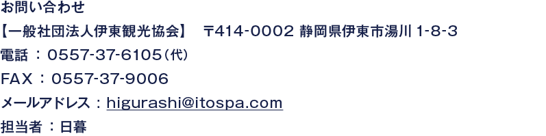 お問い合わせ【一般社団法人伊東観光協会】　〒414-0002 静岡県伊東市湯川1-8-3 電話 ： 0557-37-6105（代） FAX ： 0557-37-9006 メールアドレス : higurashi@itospa.com 担当者 ：日暮
