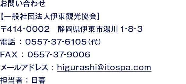 お問い合わせ【一般社団法人伊東観光協会】〒414-0003 静岡県伊東市中央町13-28 電話 ： 0557-37-6108  FAX ： 0557-37-9006 メールアドレス : higurashi@itospa.com 担当者 ：日暮