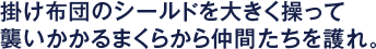 掛け布団のシールドを大きく操って襲いかかるまくらから仲間たちを護れ。