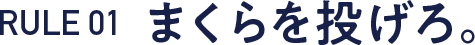 RULE 01  まくらを投げろ。