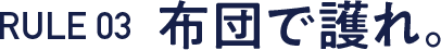 RULE 03  布団で護れ。