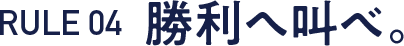 RULE 04  勝利へ叫べ。