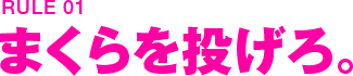 RULE01 まくらを投げろ。