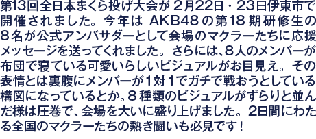 第13回全日本まくら投げ大会が2月22日・23日伊東市で開催されました。今年はAKB48の第18期研修生の8名が公式アンバサダーとして会場のマクラーたちに応援メッセージを送ってくれました。さらには、8人のメンバーが布団で寝ている可愛いらしいビジュアルがお目見え。その表情とは裏腹にメンバーが1対1でガチで戦おうとしている構図になっているとか。8種類のビジュアルがずらりと並んだ様は圧巻で、会場を大いに盛り上げました。2日間にわたる全国のマクラーたちの熱き闘いも必見です！