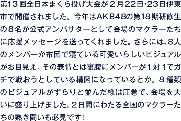 第13回全日本まくら投げ大会が2月22日・23日伊東市で開催されました。今年はAKB48の第18期研修生の8名が公式アンバサダーとして会場のマクラーたちに応援メッセージを送ってくれました。さらには、8人のメンバーが布団で寝ている可愛いらしいビジュアルがお目見え。その表情とは裏腹にメンバーが1対1でガチで戦おうとしている構図になっているとか。8種類のビジュアルがずらりと並んだ様は圧巻で、会場を大いに盛り上げました。2日間にわたる全国のマクラーたちの熱き闘いも必見です！